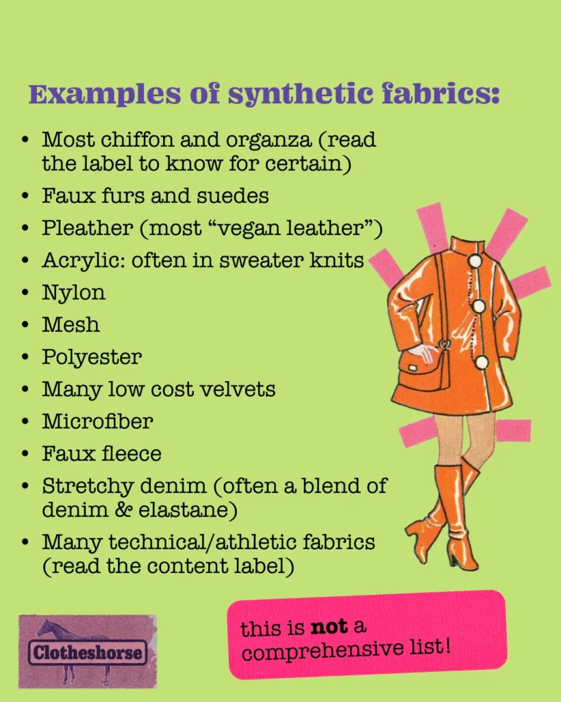 Examples of synthetic fabrics: Most chiffon and organza (read the label to know for certain) Faux furs and suedes Pleather (most “vegan leather”) Acrylic: often in sweater knits Nylon Mesh Polyester Many low cost velvets Microfiber Faux fleece Stretchy denim (often a blend of denim & elastane) Many technical/athletic fabrics (read the content label)