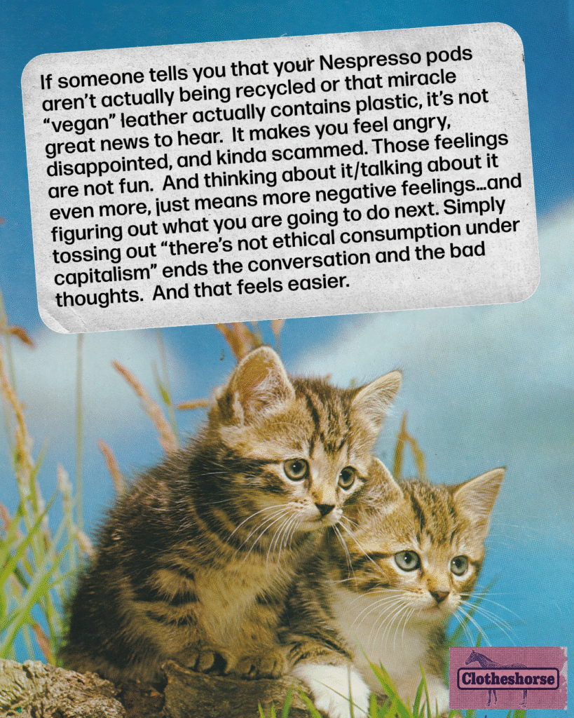 If someone tells you that your Nespresso pods aren’t actually being recycled or that miracle “vegan” leather actually contains plastic, it’s not great news to hear. It makes you feel angry, disappointed, and kinda scammed. Those feelings are not fun.  And thinking about it/talking about it even more, just means more negative feelings…and figuring out what you are going to do next. Simply tossing out “there’s not ethical consumption under capitalism” ends the conversation and the bad thoughts.  And that feels easier.