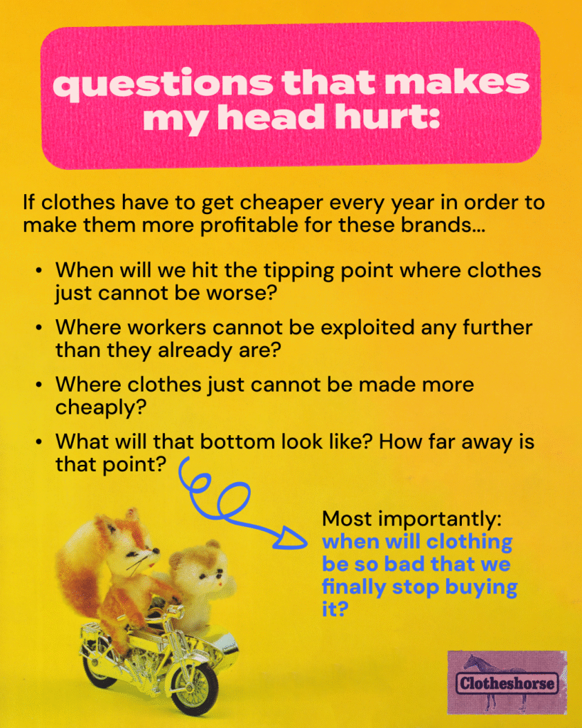 If clothes have to get cheaper every year in order to make them more profitable for these brands... When will we hit the tipping point where clothes just cannot be worse? Where workers cannot be exploited any further than they already are? Where clothes just cannot be made more cheaply? What will that bottom look like? How far away is that point? Most importantly: when will clothing be so bad that we finally stop buying it?