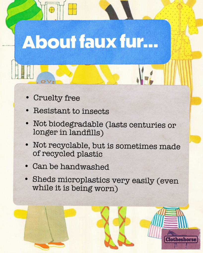 About faux fur: Cruelty free Resistant to insects Not biodegradable (lasts centuries or longer in landfills) Not recyclable, but is sometimes made of recycled plastic Can be handwashed Sheds microplastics very easily (even while it is being worn)