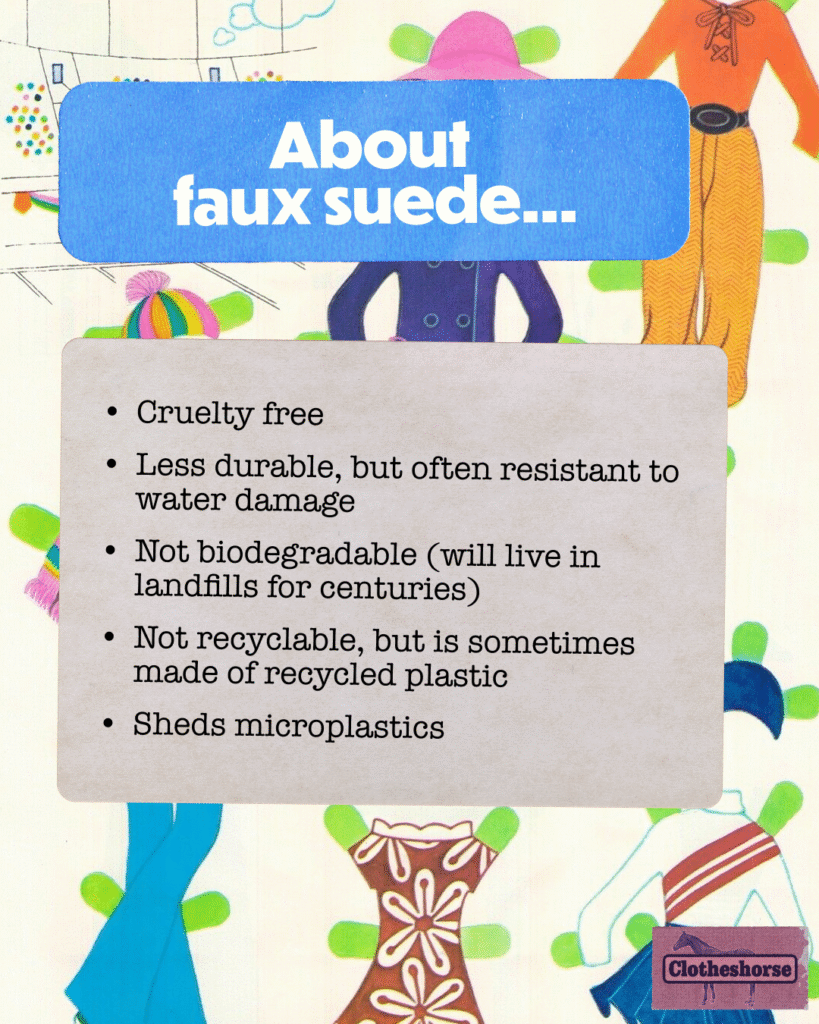 About faux suede: Cruelty free Less durable, but often resistant to water damage Not biodegradable (will live in landfills for centuries) Not recyclable, but is sometimes made of recycled plastic Sheds microplastics