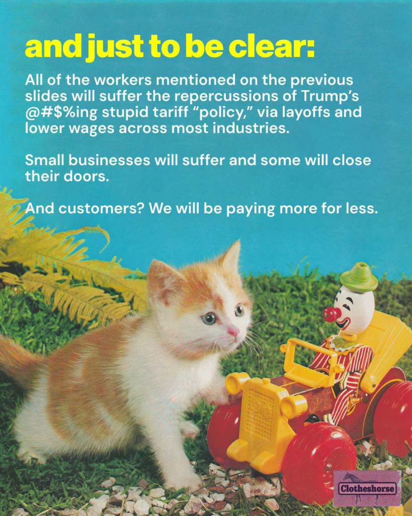 And just to be clear...All of the workers mentioned on the previous slides will suffer the repercussions of Trump’s @#$%ing stupid tariff “policy,” via layoffs and lower wages across most industries. Small businesses will suffer and some will close their doors. And customers? We will be paying more for less.