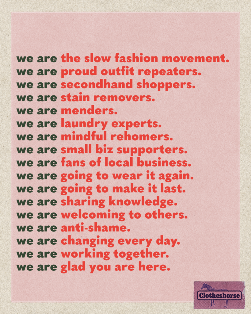 we are the slow fashion movement. we are proud outfit repeaters. we are secondhand shoppers. we are stain removers. we are menders. we are laundry experts. we are mindful rehomers. we are small biz supporters. we are fans of local business. we are going to wear it again. we are going to make it last. we are sharing knowledge. we are welcoming to others. we are anti-shame. we are changing every day. we are working together. we are glad you are here.
