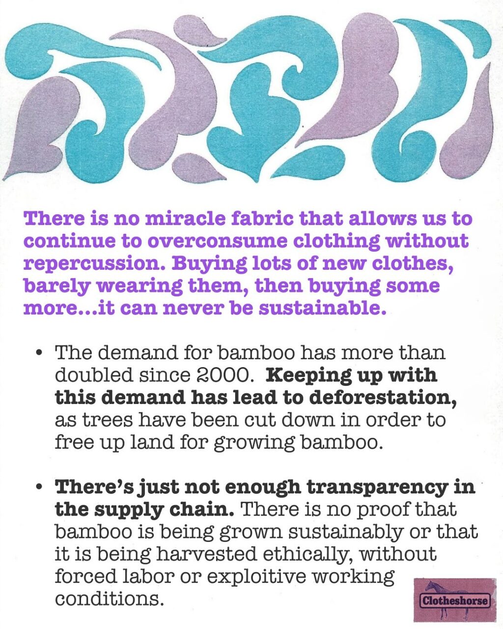 What are the goals of this series about fabrics?

These are NOT the goals: Making you feel guilty. Getting you to throw out all of your clothes. Filling you with a sense of panic and/or despair.

This is the goal: educating you about all of these fabrics, how they are made, what that impact is, and how to care for them properly.

Yes, knowledge can be overwhelming and disappointing...but it’s also EMPOWERING! Every fabric has a catch. And it’s important for us to know the “catch” to those fabrics so we can make the best decisions. And furthermore, it feels good in a surprising way to uncover more ways in which retailers and brands have been misleading us!

Many of these fabrics have been used as a means of greenwashing. The goal of greenwashing? To get us to continue over shopping and over consuming by misleading us into believing that these fabrics are either “good” for the planet (and therefore we should buy more if we want to save the planet) or have zero impact on the planet (obviously not true). Greenwashing sells us the illusion that we can still buy lots of clothes that we will barely wear. Greenwashing tells us “go ahead...get a new dress for every party or buy into every single trend.” When your entire business model depends on overconsumption, you’re going to do everything you can to trick people into buying more.

Hi, my name is Amanda and I have been bamboo-zled. Meaning: I have fallen for some claims about bamboo fabric that were just too good to be true! Bamboo actually has a lot of sensory qualities that I appreciate, but it is at the center of a lot of greenwashing.

THERE IS NO MIRACLE FABRIC THAT ALLOWS US TO CONTINUE TO OVERCONSUME CLOTHING/TEXTILES...especially to the level that the fast fashion model requires. Bamboo is great for greenwashing because we can see that it grows super fast. It’s super hardy and uses little water. The house we rented when we lived in Austin had a mini bamboo forest in the backyard and it grew so fast! But I can also see that turning bamboo into fabric isn’t simple. And my brain can’t even begin to understand just how much bamboo would be required to make lots of clothes for lots of people.