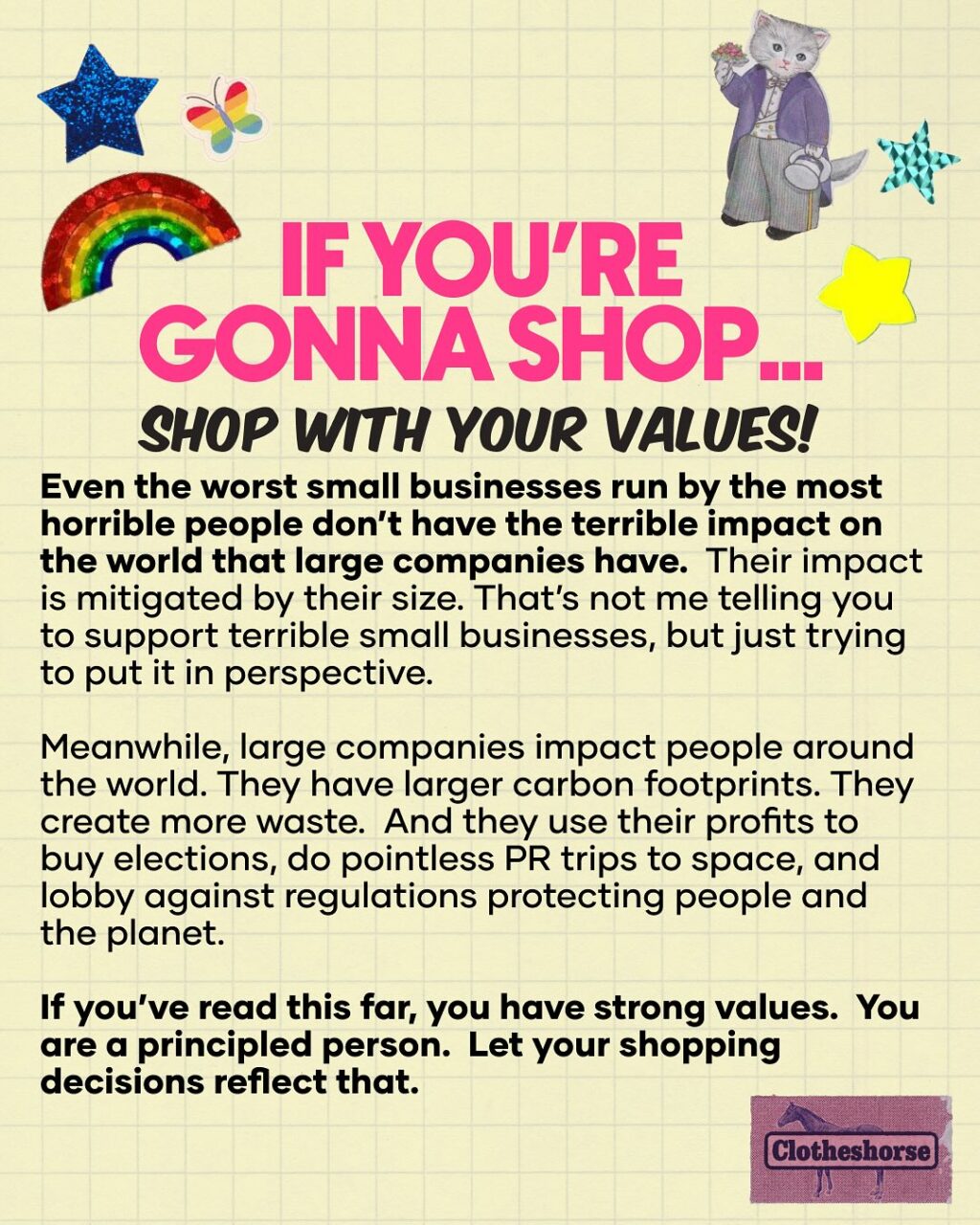 If there’s one thing many of us have learned the very hard way this year, it’s that billionaires control too much of our world. From politics to wages to the quality of our day-to-day lives, a few people at the top dictate what it means to live on this planet right now.

And now more than ever, we need a combination of major change and caring for community. This means a lot of work ahead of us! When I think of this work, I picture a fork with a few extra tines. And each of those little prongs is something we need to do. That includes voting/running for office/ holding our elected officials accountable. It means protesting and showing up to protect others. It means caring for others in our community. It means changing up our own personal habits and decisions. And it also means thinking about the power of money.

The things we do every day that feel minor can actually be these radical acts that will steer us toward a better future. And all of the people out there trying to do things in a better way via their small businesses are a really big part of that: redefining what it means to be a business, employer, and worker, while also ensuring that their work benefits their communities. Yeah, not all small businesses are great (it turns out that there are terrible people in every field of work), but I see so many out there doing the work of educating others.

And more than ever...small businesses are afraid. The US tariffs are having a more instant impact on small businesses than big corporations. Why? Because even businesses that make their products in the United States still need to buy things like materials, packaging, and shipping supplies. And right now, most of those things are imported. That’s not changing any time soon. Even if a maker uses upcycled materials, changes are that they still need things like thread or tools. And those things...yep, imported.

In this week’s episode of the podcast, I talked about how “emotional branding” is really all about giving big businesses the facade of being a small business.  Ewwww...

Shout out your favorite small business in the comments. I’m always looking for new rad people to follow!