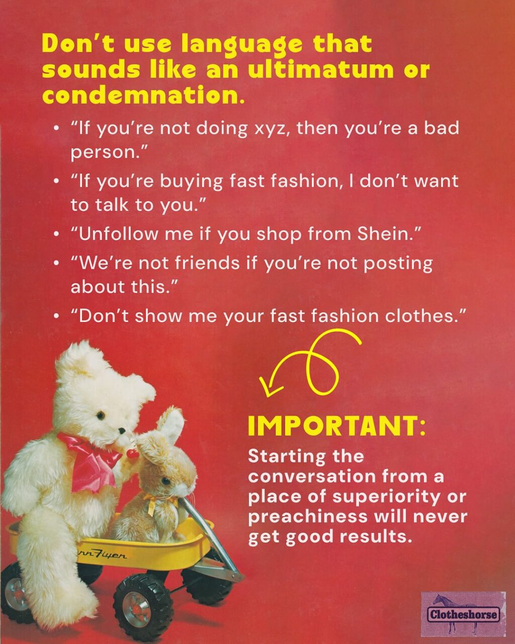 By now you know I’m a highly sensitive, very cute horse-they.  And one thing that always makes me super depressed? When I see someone being preachy, judge-y, and sanctimonious on social media about fast fashion and people’s shopping habits...and they drop Clotheshorse as the source of the information they are screaming into the void.

When that happens, it reminds me that I am not doing a good job of modeling how these conversations should be happening.  It forces me to do better...and when I saw someone acting this way on another social media platform earlier this week, I realized that it’s been a while since I talked about HOW to have effective conversations about fast fashion and slow fashion.  SO LET’S TALK ABOUT IT!!

Why is this so important to me? Well, we need everyone involved in dismantling fast fashion if we’re ever going to make a difference. And that means have good conversations about it with everyone we know!

When we don’t talk about it? Things get worse!
☹ Brands continue to sell us low quality, poorly fitting items that don’t last very long.
☹ Brands get away with stealing art and designs from small brands and makers.
☹ Companies continue to underpay and overwork everyone involved in developing, making, selling, and shipping the things we buy.
☹ The industry continues to waste water and natural resources, while churning out  billions of garments every year that no one will ever buy.
☹ The Global South continues to deal with the repercussions of all of the low quality stuff that we barely wore or used. 

But here’s the magic of talking about it: 
When you talk to the people in your life about slow fashion, they start talking to other people they know. 
And those people talk to the people they know. And it spreads and spreads. 
When a lot of people are talking about it, major change starts to happen, via both governmental policy and the rise of new social trends involving a shift in our consumption habits.

If you want to learn more about this...I did a whole episode about it.  So go check out episode 198.