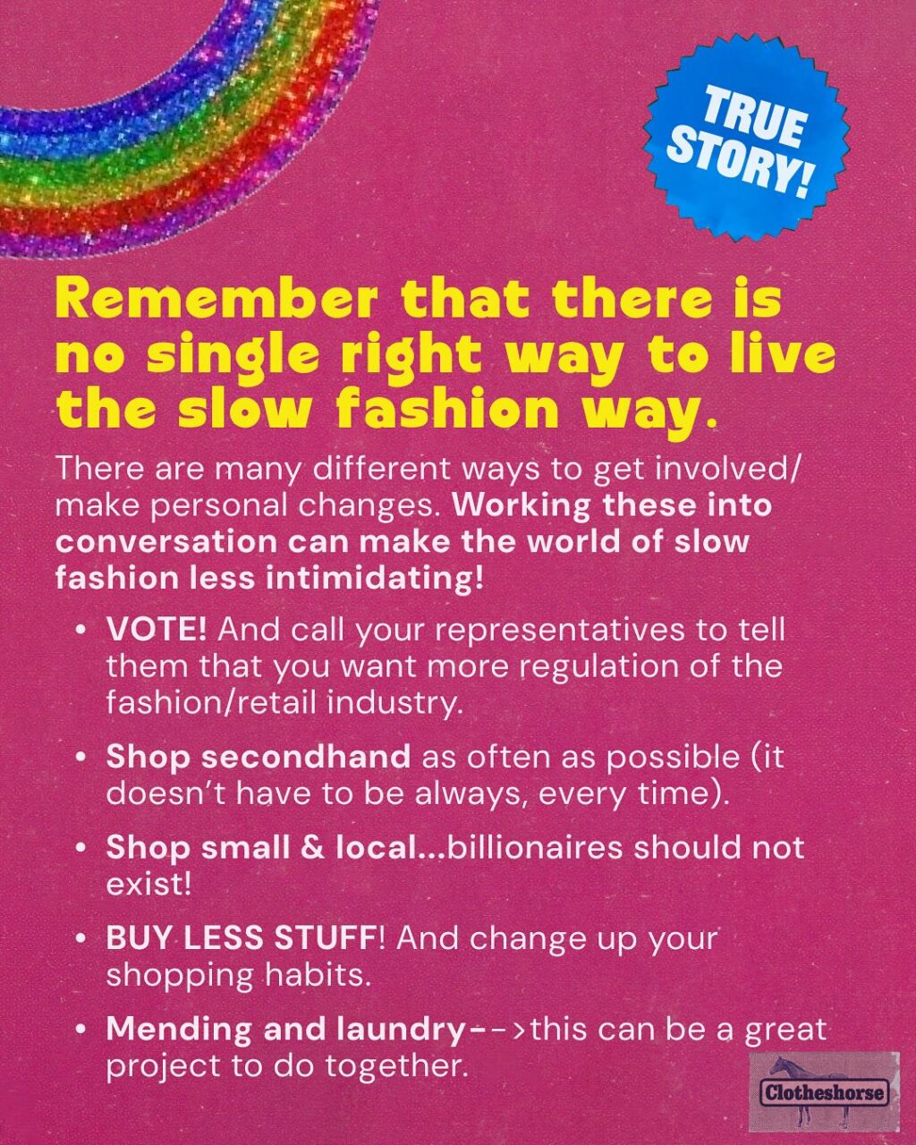 By now you know I’m a highly sensitive, very cute horse-they.  And one thing that always makes me super depressed? When I see someone being preachy, judge-y, and sanctimonious on social media about fast fashion and people’s shopping habits...and they drop Clotheshorse as the source of the information they are screaming into the void.

When that happens, it reminds me that I am not doing a good job of modeling how these conversations should be happening.  It forces me to do better...and when I saw someone acting this way on another social media platform earlier this week, I realized that it’s been a while since I talked about HOW to have effective conversations about fast fashion and slow fashion.  SO LET’S TALK ABOUT IT!!

Why is this so important to me? Well, we need everyone involved in dismantling fast fashion if we’re ever going to make a difference. And that means have good conversations about it with everyone we know!

When we don’t talk about it? Things get worse!
☹ Brands continue to sell us low quality, poorly fitting items that don’t last very long.
☹ Brands get away with stealing art and designs from small brands and makers.
☹ Companies continue to underpay and overwork everyone involved in developing, making, selling, and shipping the things we buy.
☹ The industry continues to waste water and natural resources, while churning out  billions of garments every year that no one will ever buy.
☹ The Global South continues to deal with the repercussions of all of the low quality stuff that we barely wore or used. 

But here’s the magic of talking about it: 
When you talk to the people in your life about slow fashion, they start talking to other people they know. 
And those people talk to the people they know. And it spreads and spreads. 
When a lot of people are talking about it, major change starts to happen, via both governmental policy and the rise of new social trends involving a shift in our consumption habits.

If you want to learn more about this...I did a whole episode about it.  So go check out episode 198.
