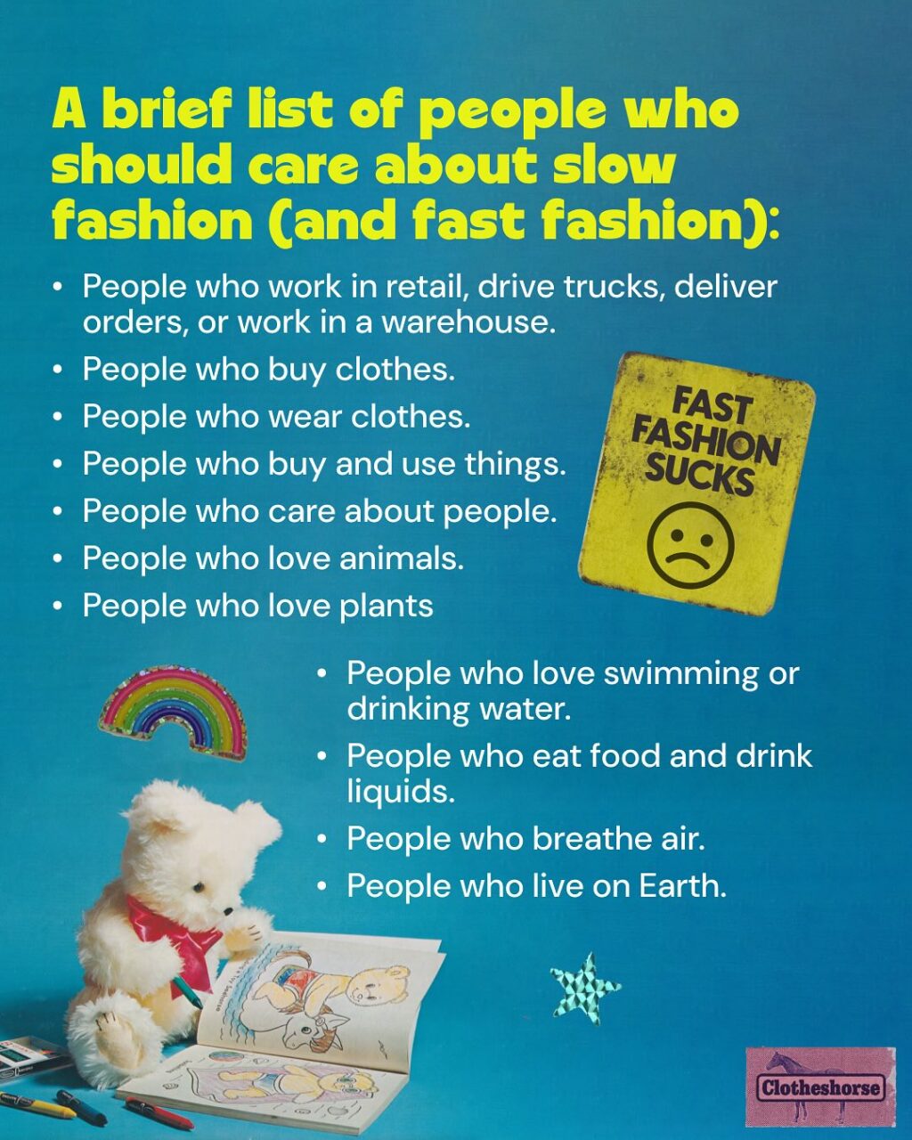 By now you know I’m a highly sensitive, very cute horse-they.  And one thing that always makes me super depressed? When I see someone being preachy, judge-y, and sanctimonious on social media about fast fashion and people’s shopping habits...and they drop Clotheshorse as the source of the information they are screaming into the void.

When that happens, it reminds me that I am not doing a good job of modeling how these conversations should be happening.  It forces me to do better...and when I saw someone acting this way on another social media platform earlier this week, I realized that it’s been a while since I talked about HOW to have effective conversations about fast fashion and slow fashion.  SO LET’S TALK ABOUT IT!!

Why is this so important to me? Well, we need everyone involved in dismantling fast fashion if we’re ever going to make a difference. And that means have good conversations about it with everyone we know!

When we don’t talk about it? Things get worse!
☹ Brands continue to sell us low quality, poorly fitting items that don’t last very long.
☹ Brands get away with stealing art and designs from small brands and makers.
☹ Companies continue to underpay and overwork everyone involved in developing, making, selling, and shipping the things we buy.
☹ The industry continues to waste water and natural resources, while churning out  billions of garments every year that no one will ever buy.
☹ The Global South continues to deal with the repercussions of all of the low quality stuff that we barely wore or used. 

But here’s the magic of talking about it: 
When you talk to the people in your life about slow fashion, they start talking to other people they know. 
And those people talk to the people they know. And it spreads and spreads. 
When a lot of people are talking about it, major change starts to happen, via both governmental policy and the rise of new social trends involving a shift in our consumption habits.

If you want to learn more about this...I did a whole episode about it.  So go check out episode 198.