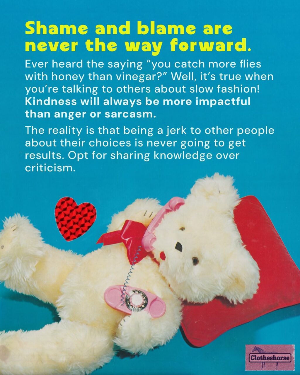By now you know I’m a highly sensitive, very cute horse-they.  And one thing that always makes me super depressed? When I see someone being preachy, judge-y, and sanctimonious on social media about fast fashion and people’s shopping habits...and they drop Clotheshorse as the source of the information they are screaming into the void.

When that happens, it reminds me that I am not doing a good job of modeling how these conversations should be happening.  It forces me to do better...and when I saw someone acting this way on another social media platform earlier this week, I realized that it’s been a while since I talked about HOW to have effective conversations about fast fashion and slow fashion.  SO LET’S TALK ABOUT IT!!

Why is this so important to me? Well, we need everyone involved in dismantling fast fashion if we’re ever going to make a difference. And that means have good conversations about it with everyone we know!

When we don’t talk about it? Things get worse!
☹ Brands continue to sell us low quality, poorly fitting items that don’t last very long.
☹ Brands get away with stealing art and designs from small brands and makers.
☹ Companies continue to underpay and overwork everyone involved in developing, making, selling, and shipping the things we buy.
☹ The industry continues to waste water and natural resources, while churning out  billions of garments every year that no one will ever buy.
☹ The Global South continues to deal with the repercussions of all of the low quality stuff that we barely wore or used. 

But here’s the magic of talking about it: 
When you talk to the people in your life about slow fashion, they start talking to other people they know. 
And those people talk to the people they know. And it spreads and spreads. 
When a lot of people are talking about it, major change starts to happen, via both governmental policy and the rise of new social trends involving a shift in our consumption habits.

If you want to learn more about this...I did a whole episode about it.  So go check out episode 198.